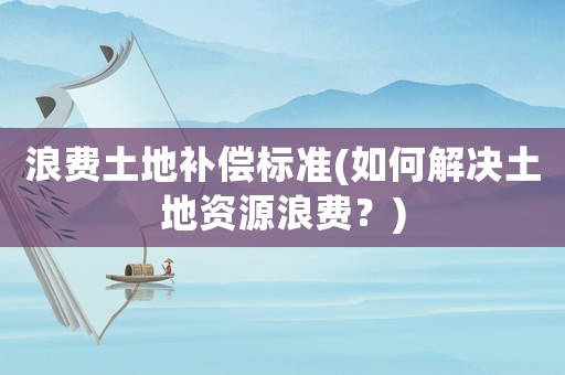 浪費土地補償標準(如何解決土地資源浪費？)