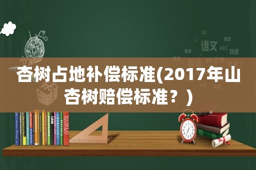杏樹占地補償標準(2017年山杏樹賠償標準？)