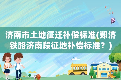 濟南市土地征遷補償標準(鄭濟鐵路濟南段征地補償標準？)