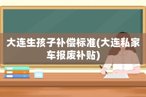 大連生孩子補償標準(大連私家車報廢補貼)