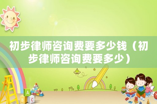 初步律師咨詢費要多少錢（初步律師咨詢費要多少）