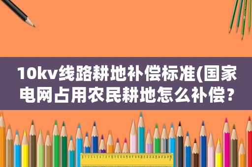 10kv線路耕地補償標準(國家電網占用農民耕地怎么補償？)