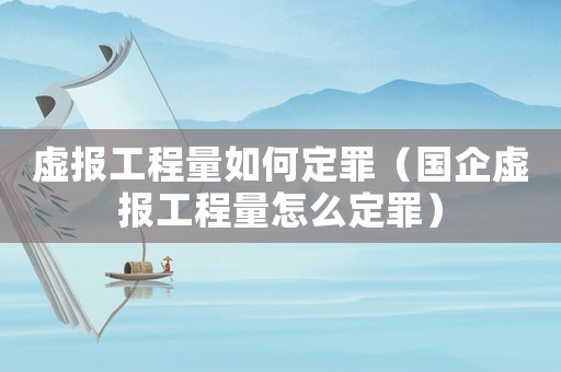 虛報工程量如何定罪（國企虛報工程量怎么定罪）