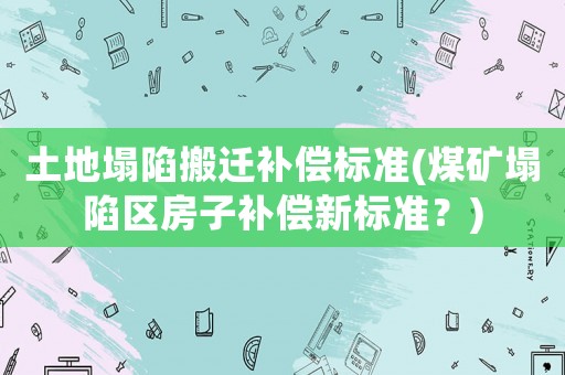 土地塌陷搬遷補償標準(煤礦塌陷區房子補償新標準？)