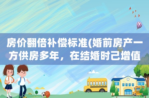 房價翻倍補(bǔ)償標(biāo)準(zhǔn)(婚前房產(chǎn)一方供房多年，在結(jié)婚時己增值翻倍，離婚時如何分割？)