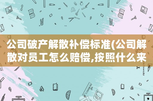 公司破產(chǎn)解散補(bǔ)償標(biāo)準(zhǔn)(公司解散對員工怎么賠償,按照什么來清算)