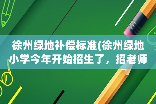 徐州綠地補償標準(徐州綠地小學今年開始招生了，招老師嗎？什么條件？)