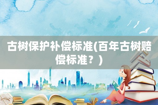 古樹保護(hù)補償標(biāo)準(zhǔn)(百年古樹賠償標(biāo)準(zhǔn)？)