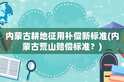 內(nèi)蒙古耕地征用補償新標(biāo)準(zhǔn)(內(nèi)蒙古荒山賠償標(biāo)準(zhǔn)？)