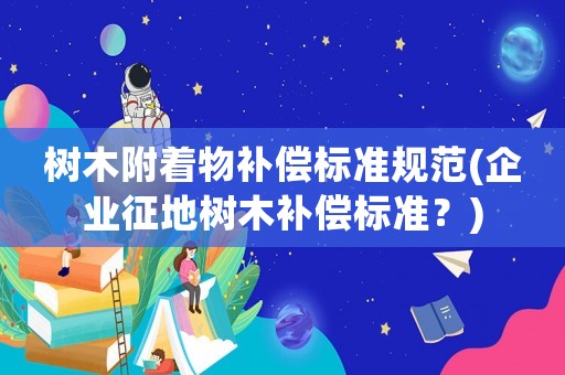 樹木附著物補償標準規范(企業征地樹木補償標準？)