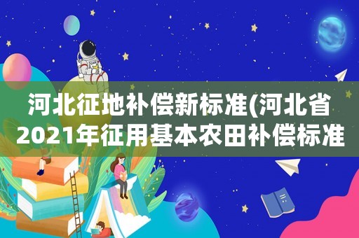 河北征地補償新標準(河北省2021年征用基本農田補償標準)