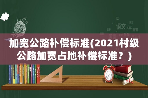 加寬公路補(bǔ)償標(biāo)準(zhǔn)(2021村級(jí)公路加寬占地補(bǔ)償標(biāo)準(zhǔn)？)