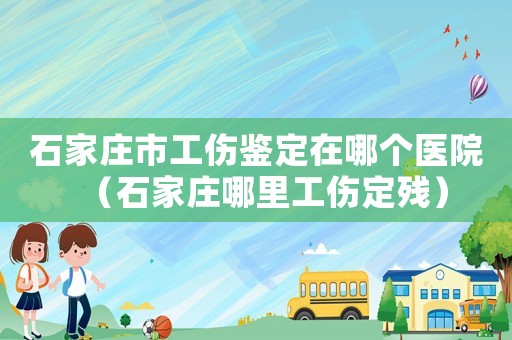 石家莊市工傷鑒定在哪個醫院（石家莊哪里工傷定殘）