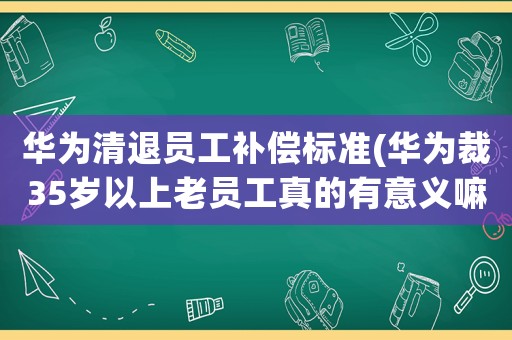 華為清退員工補償標準(華為裁35歲以上老員工真的有意義嘛？)