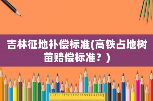 吉林征地補償標準(高鐵占地樹苗賠償標準？)