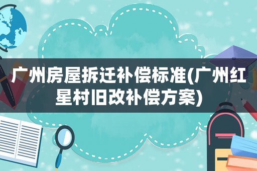 廣州房屋拆遷補償標準(廣州紅星村舊改補償方案)