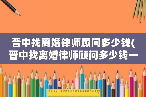 晉中找離婚律師顧問多少錢(晉中找離婚律師顧問多少錢一個月)