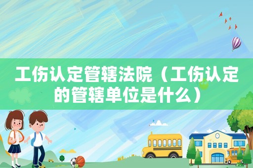 工傷認定管轄法院（工傷認定的管轄單位是什么）