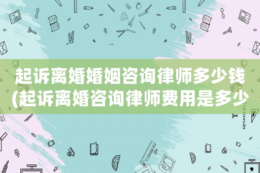 起訴離婚婚姻咨詢律師多少錢(起訴離婚咨詢律師費用是多少)