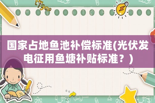 國家占地魚池補償標準(光伏發電征用魚塘補貼標準？)