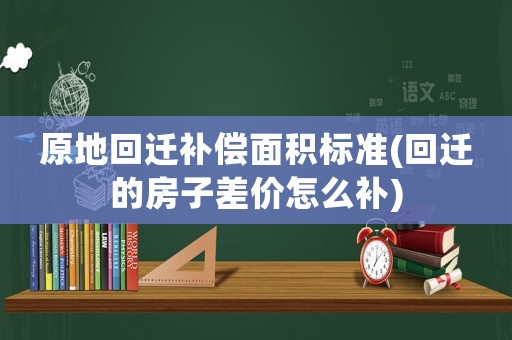 原地回遷補償面積標準(回遷的房子差價怎么補)