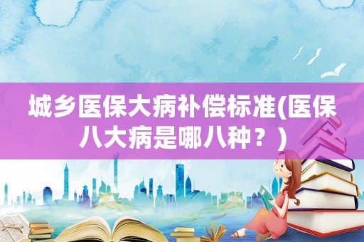 城鄉醫保大病補償標準(醫保八大病是哪八種？)
