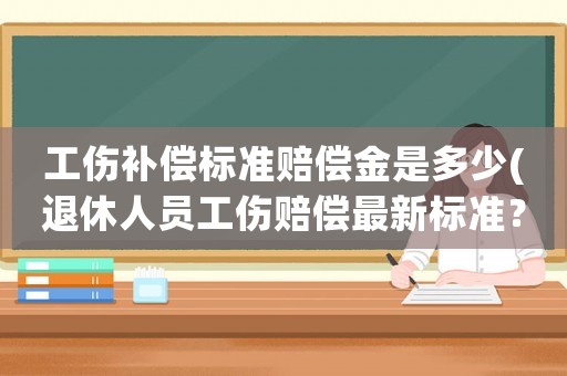 工傷補償標準賠償金是多少(退休人員工傷賠償最新標準？)