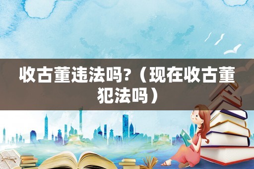 收古董違法嗎?（現在收古董犯法嗎）