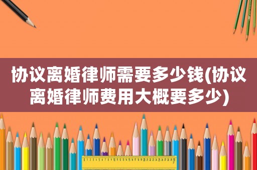 協議離婚律師需要多少錢(協議離婚律師費用大概要多少)