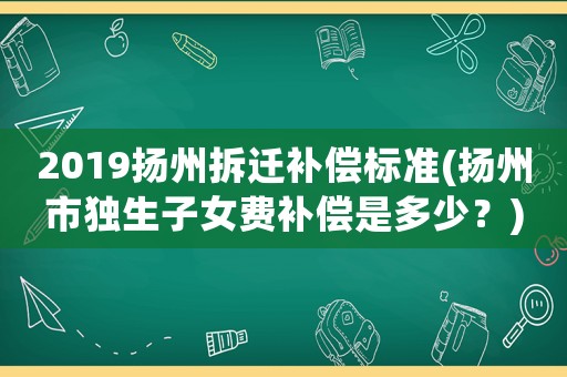 2019揚州拆遷補償標準(揚州市獨生子女費補償是多少？)