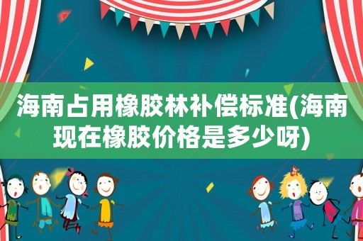 海南占用橡膠林補償標準(海南現在橡膠價格是多少呀)
