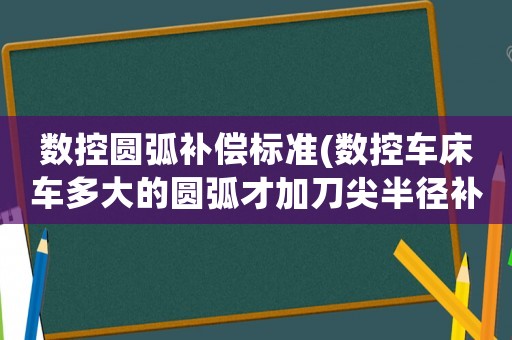 數控圓弧補償標準(數控車床車多大的圓弧才加刀尖半徑補償，小圓弧加了是不是會影響精度？)
