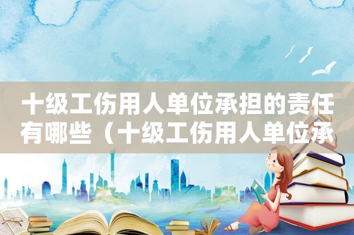 十級工傷用人單位承擔的責任有哪些（十級工傷用人單位承擔的責任）