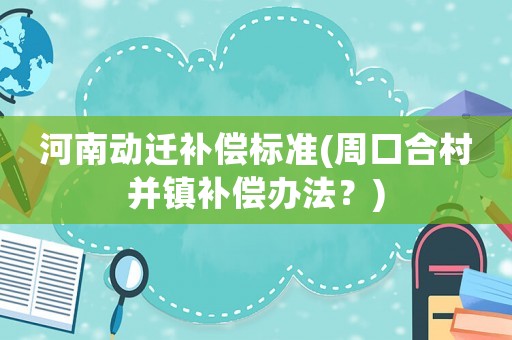 河南動遷補償標準(周口合村并鎮補償辦法？)