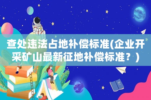 查處違法占地補償標準(企業開采礦山最新征地補償標準？)