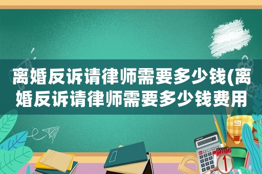 離婚反訴請律師需要多少錢(離婚反訴請律師需要多少錢費用)