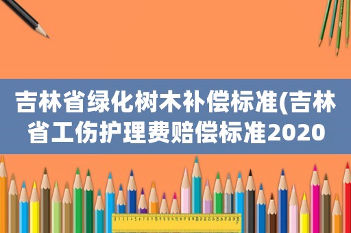 吉林省綠化樹木補償標準(吉林省工傷護理費賠償標準2020？)