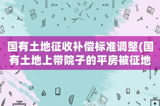國有土地征收補(bǔ)償標(biāo)準(zhǔn)調(diào)整(國有土地上帶院子的平房被征地拆遷,怎樣的補(bǔ)償標(biāo)準(zhǔn)才算合理？)