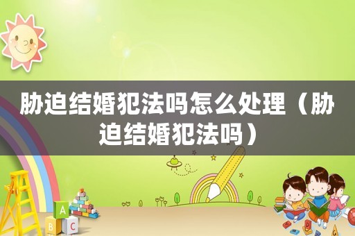 脅迫結婚犯法嗎怎么處理（脅迫結婚犯法嗎）