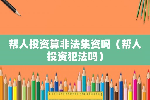 幫人投資算非法集資嗎（幫人投資犯法嗎）