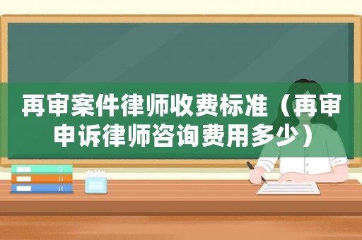 再審案件律師收費標準（再審申訴律師咨詢費用多少）