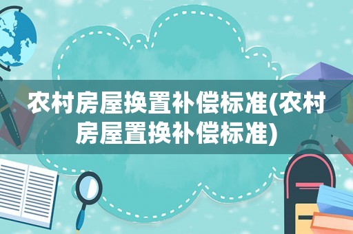 農(nóng)村房屋換置補償標(biāo)準(zhǔn)(農(nóng)村房屋置換補償標(biāo)準(zhǔn))
