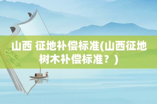 山西 征地補償標準(山西征地樹木補償標準？)
