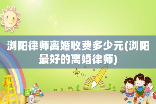 瀏陽律師離婚收費多少元(瀏陽最好的離婚律師)
