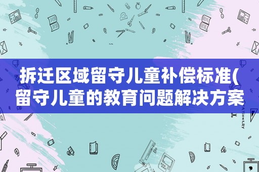 拆遷區域留守兒童補償標準(留守兒童的教育問題解決方案)