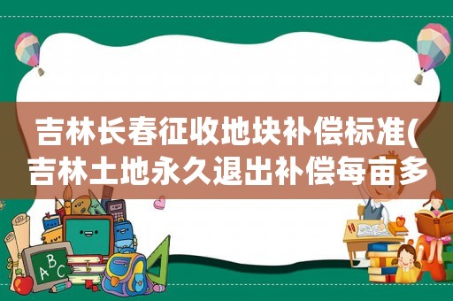 吉林長春征收地塊補償標準(吉林土地永久退出補償每畝多少)