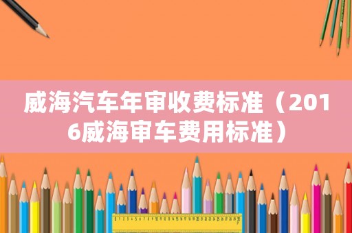 威海汽車年審收費標準（2016威海審車費用標準）