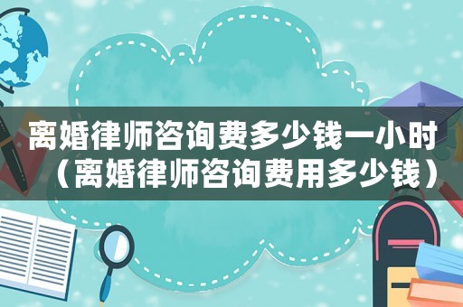 離婚律師咨詢費多少錢一小時（離婚律師咨詢費用多少錢）