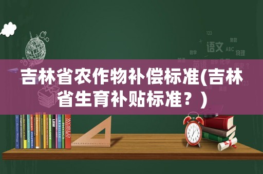 吉林省農作物補償標準(吉林省生育補貼標準？)