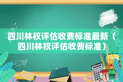 四川林權評估收費標準最新（四川林權評估收費標準）